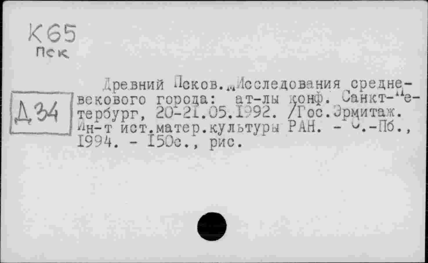 ﻿К65
Пек.

Древний Псков. .^Исследования ^средневекового города: __ ат-лы конф. Санкт-Петербург, 2О-2І.О5.І992. /Гос.Эрцитаж. Дн-т ист.матер.культуры РАН. - ^.-Пб., 1994. - 150с., рис.